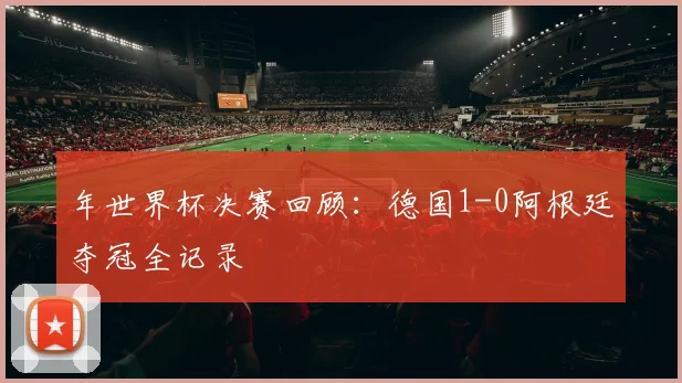 年世界杯决赛回顾：德国1-0阿根廷夺冠全记录