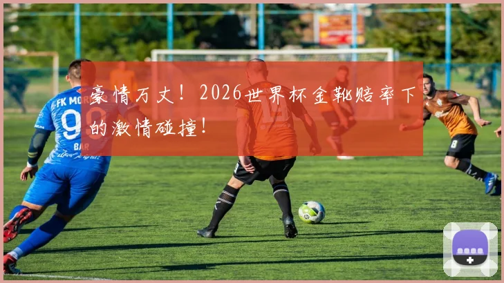 豪情万丈！2026世界杯金靴赔率下的激情碰撞！