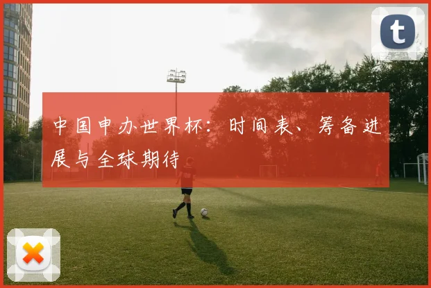 中国申办世界杯:时间表、筹备进展与全球期待