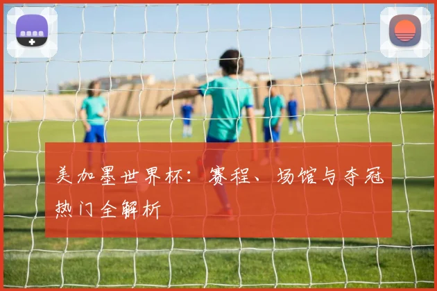 美加墨世界杯：赛程、场馆与夺冠热门全解析