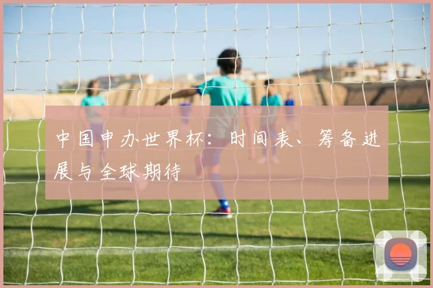 中国申办世界杯：时间表、筹备进展与全球期待
