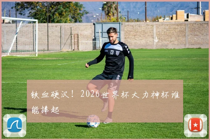 铁血硬汉！2026世界杯大力神杯谁能捧起